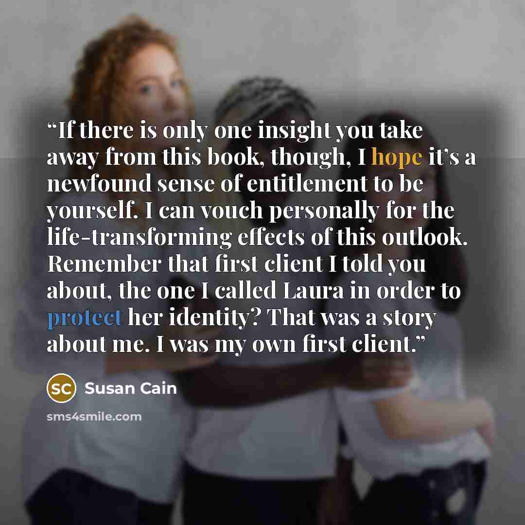 “If there is only one insight you take away from this book, though, I hope it’s a newfound sense of entitlement to be yourself. I can vouch personally for the life-transforming effects of this outlook. Remember that first client I told you about, the one I called Laura in order to protect her…” quote by Susan Cain