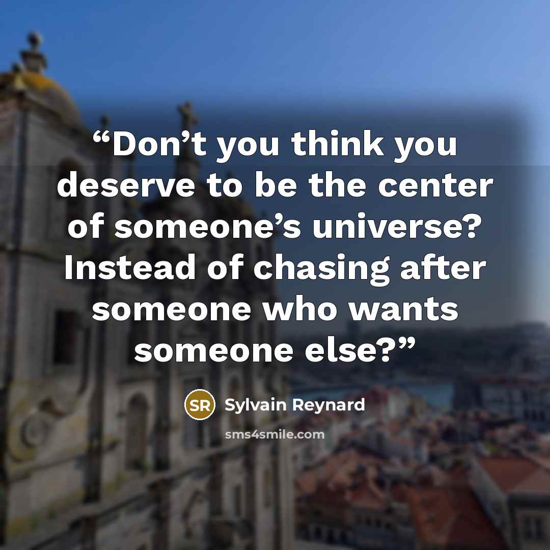 “Don’t you think you deserve to be the center of someone’s universe? Instead of chasing after someone who wants someone else?” quote by Sylvain Reynard