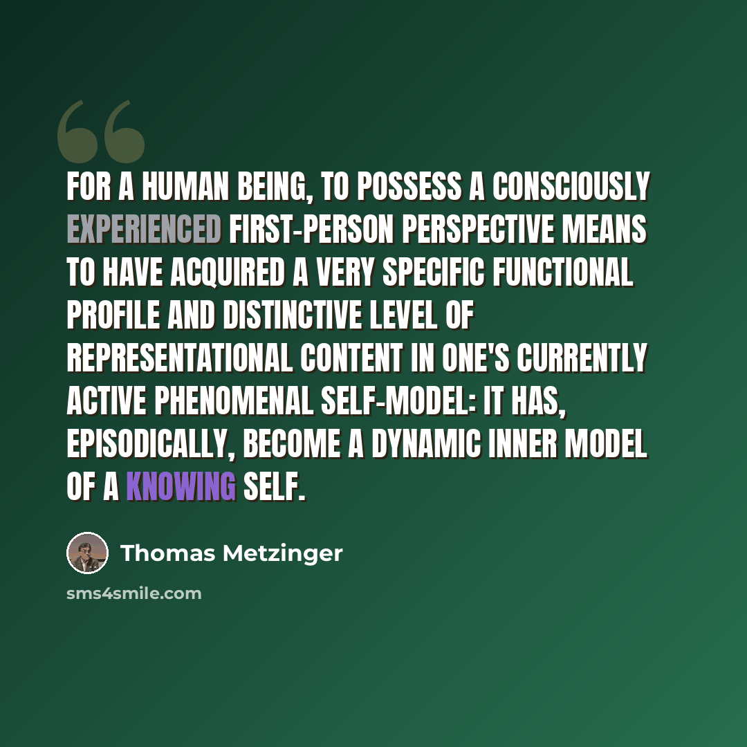 “For a human being, to possess a consciously experienced first-person perspective means to have acquired a very specific functional profile and distinctive level of representational content in one's currently active phenomenal self-model: It has, episodically, become a dynamic inner model of a…” quote by Thomas Metzinger
