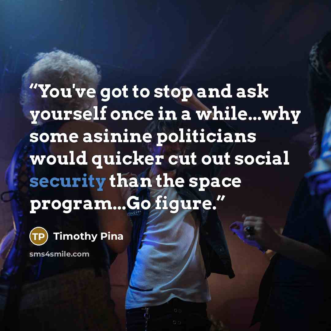 “You've got to stop and ask yourself once in a while...why some asinine politicians would quicker cut out social security than the space program...Go figure.” quote by Timothy Pina