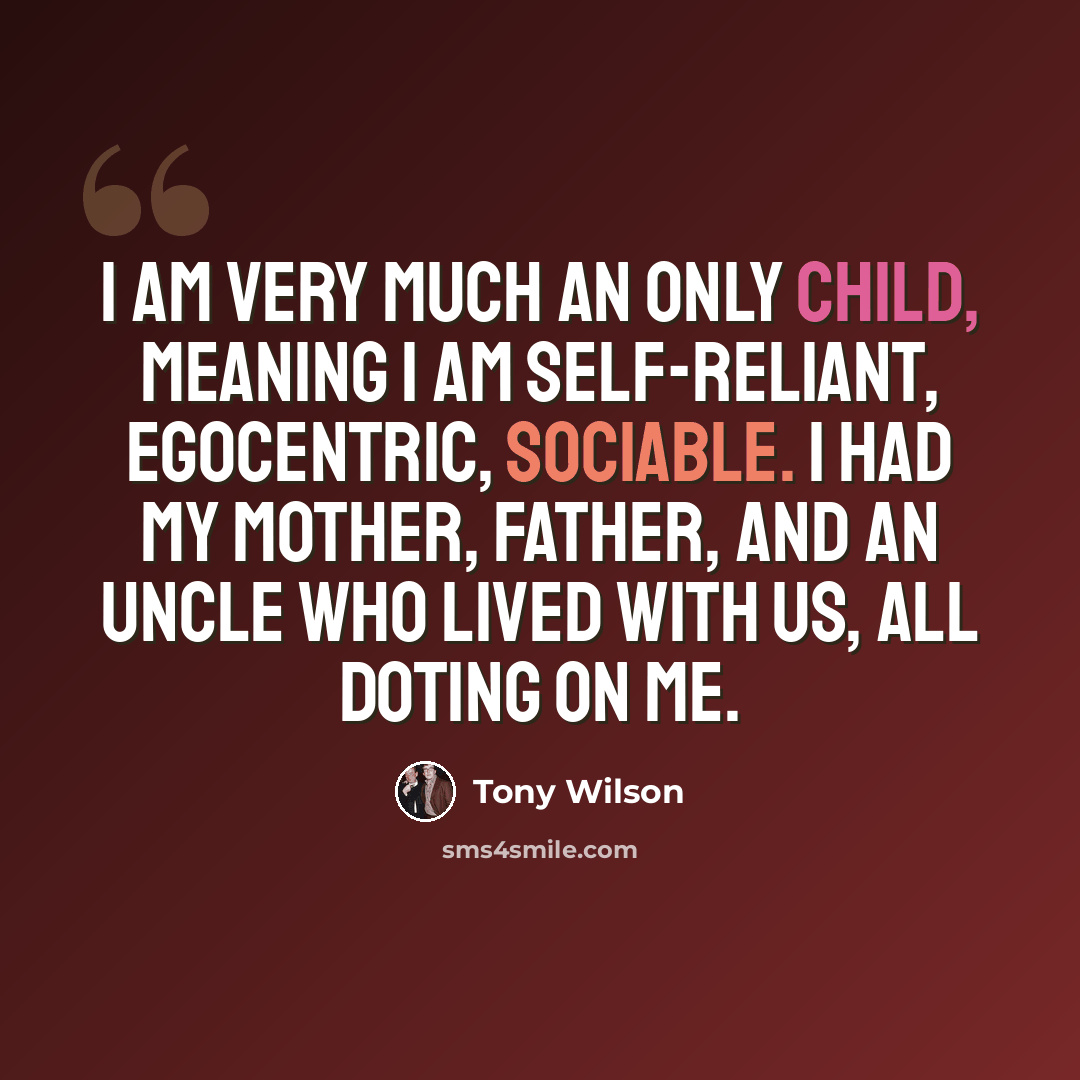 “I am very much an only child, meaning I am self-reliant, egocentric, sociable. I had my mother, father, and an uncle who lived with us, all doting on me.” quote by Tony Wilson