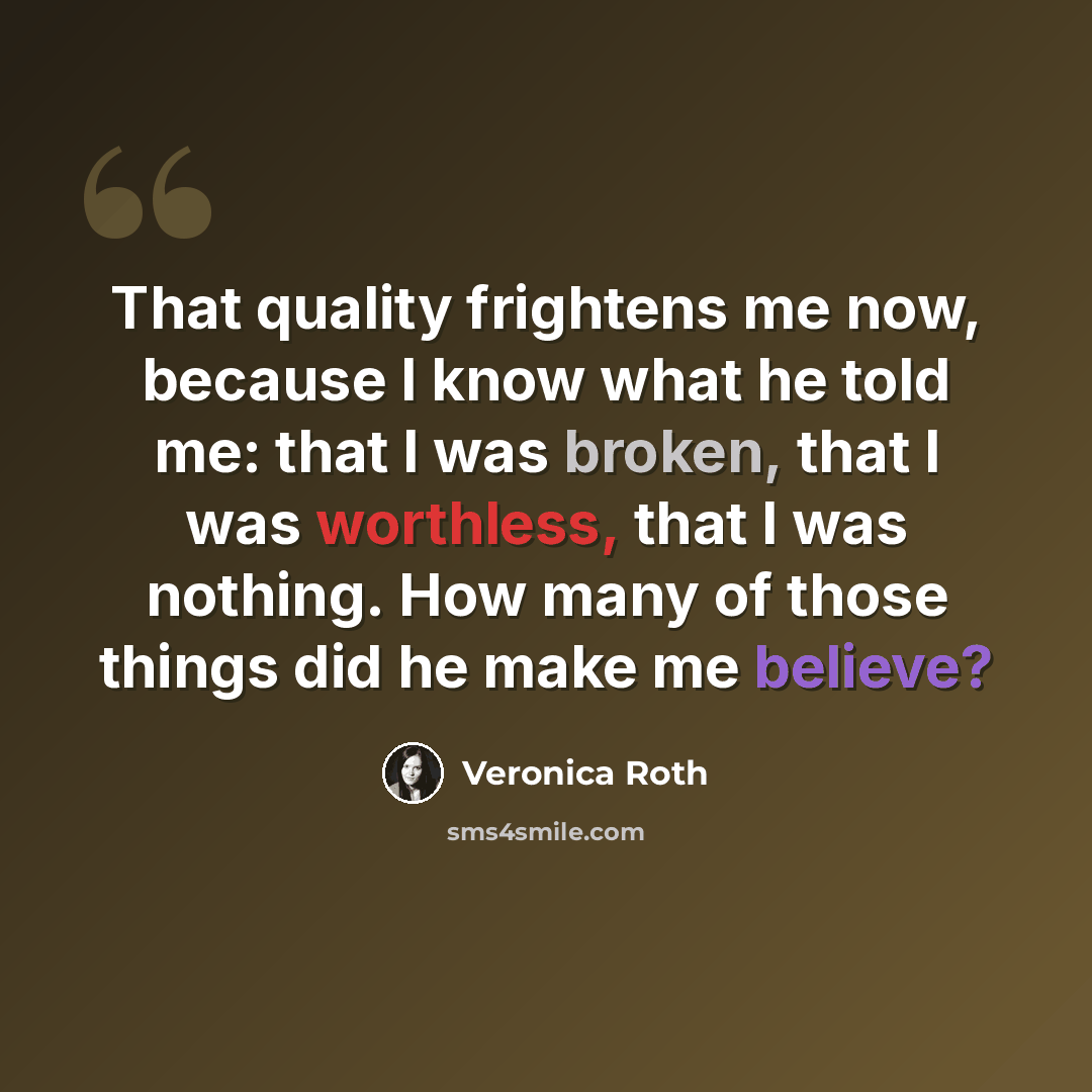 “That quality frightens me now, because I know what he told me: that I was broken, that I was worthless, that I was nothing. How many of those things did he make me believe?” quote by Veronica Roth
