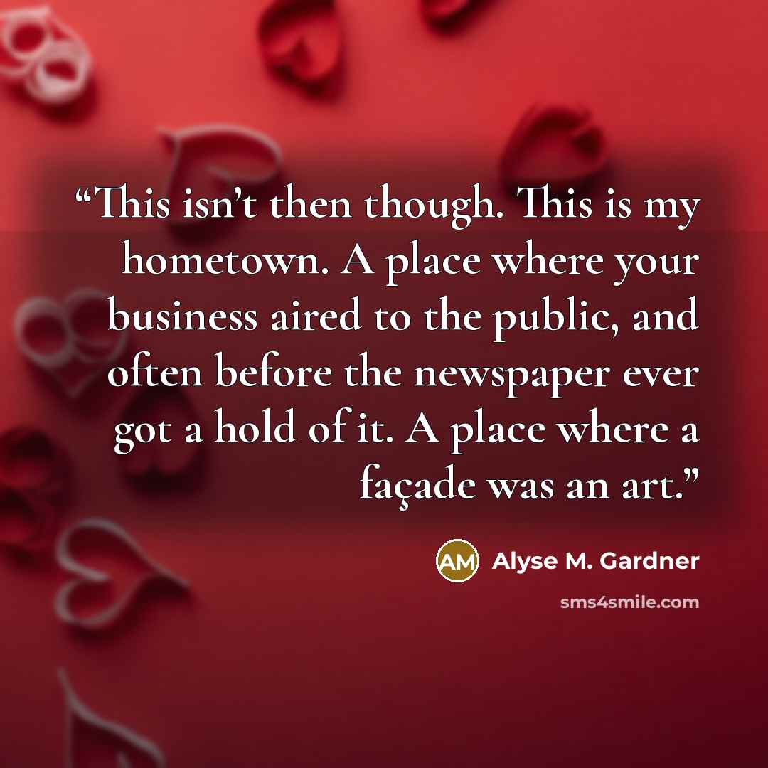 “This isn’t then though. This is my hometown. A place where your business aired to the public, and often before the newspaper ever got a hold of it. A place where a façade was an art.” quote by Alyse M. Gardner