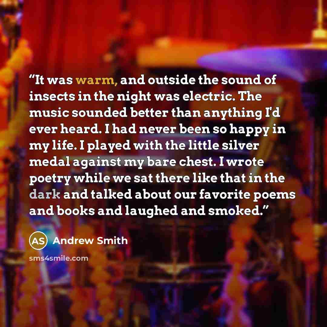 “It was warm, and outside the sound of insects in the night was electric. The music sounded better than anything I'd ever heard. I had never been so happy in my life. I played with the little silver medal against my bare chest. I wrote poetry while we sat there like that in the dark and talked…” quote by Andrew Smith