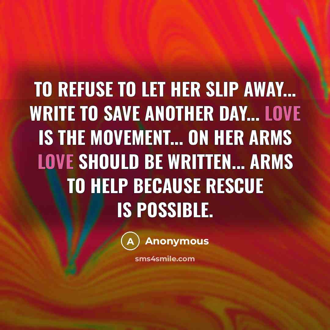 “TO refuse to let her slip away... WRITE to save another day... LOVE is the movement... ON HER arms love should be written... ARMS to help because rescue is possible.” quote by Anonymous