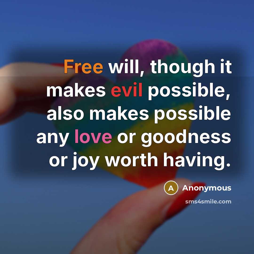 “Free will, though it makes evil possible, also makes possible any love or goodness or joy worth having.” quote by Anonymous