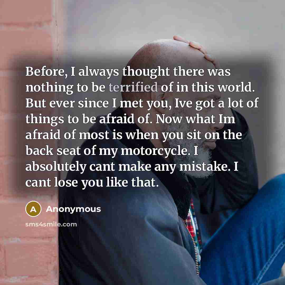 “Before, I always thought there was nothing to be terrified of in this world. But ever since I met you, Ive got a lot of things to be afraid of. Now what Im afraid of most is when you sit on the back seat of my motorcycle. I absolutely cant make any mistake. I cant lose you like that.” quote by Anonymous