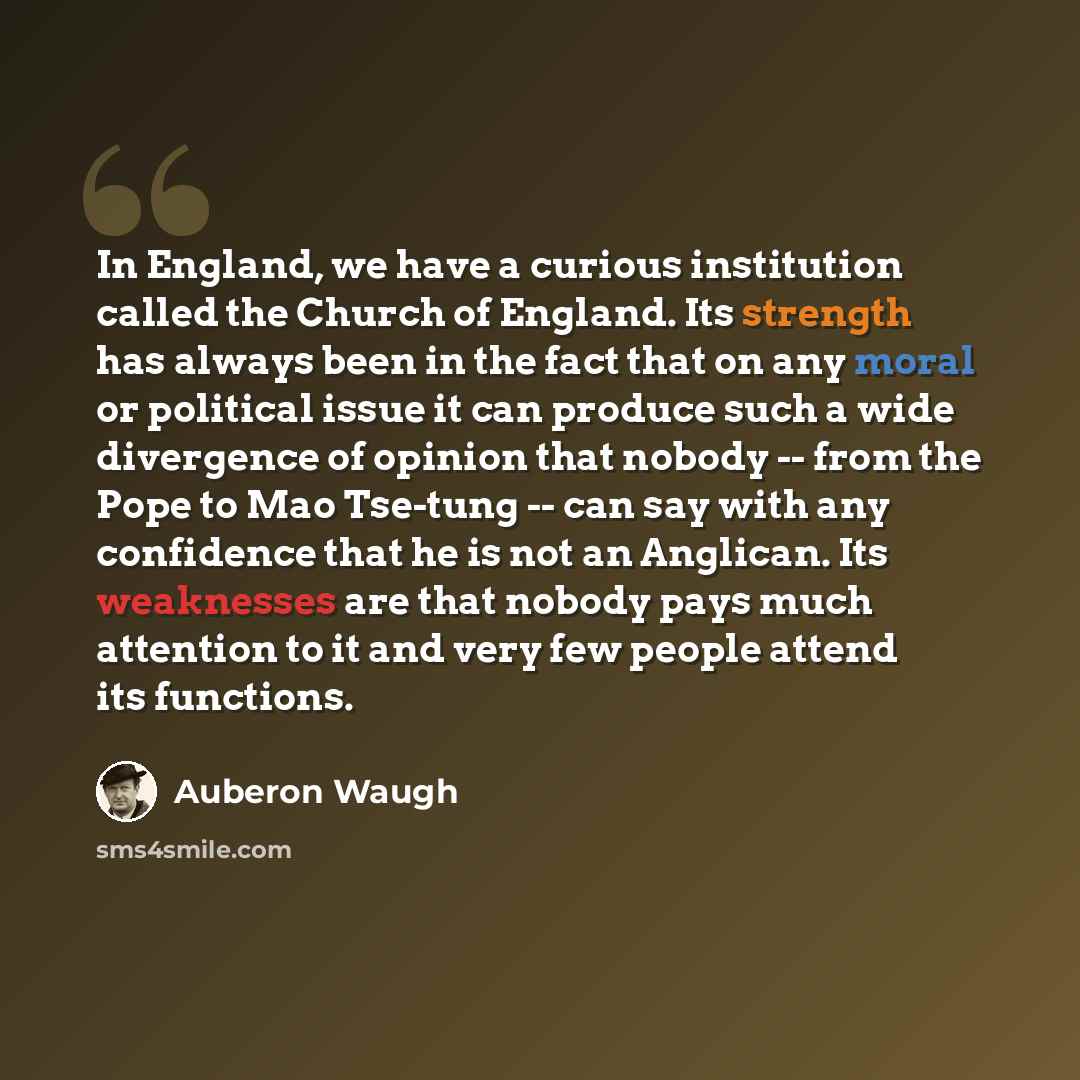 “In England, we have a curious institution called the Church of England. Its strength has always been in the fact that on any moral or political issue it can produce such a wide divergence of opinion that nobody -- from the Pope to Mao Tse-tung -- can say with any confidence that he is not an…” quote by Auberon Waugh
