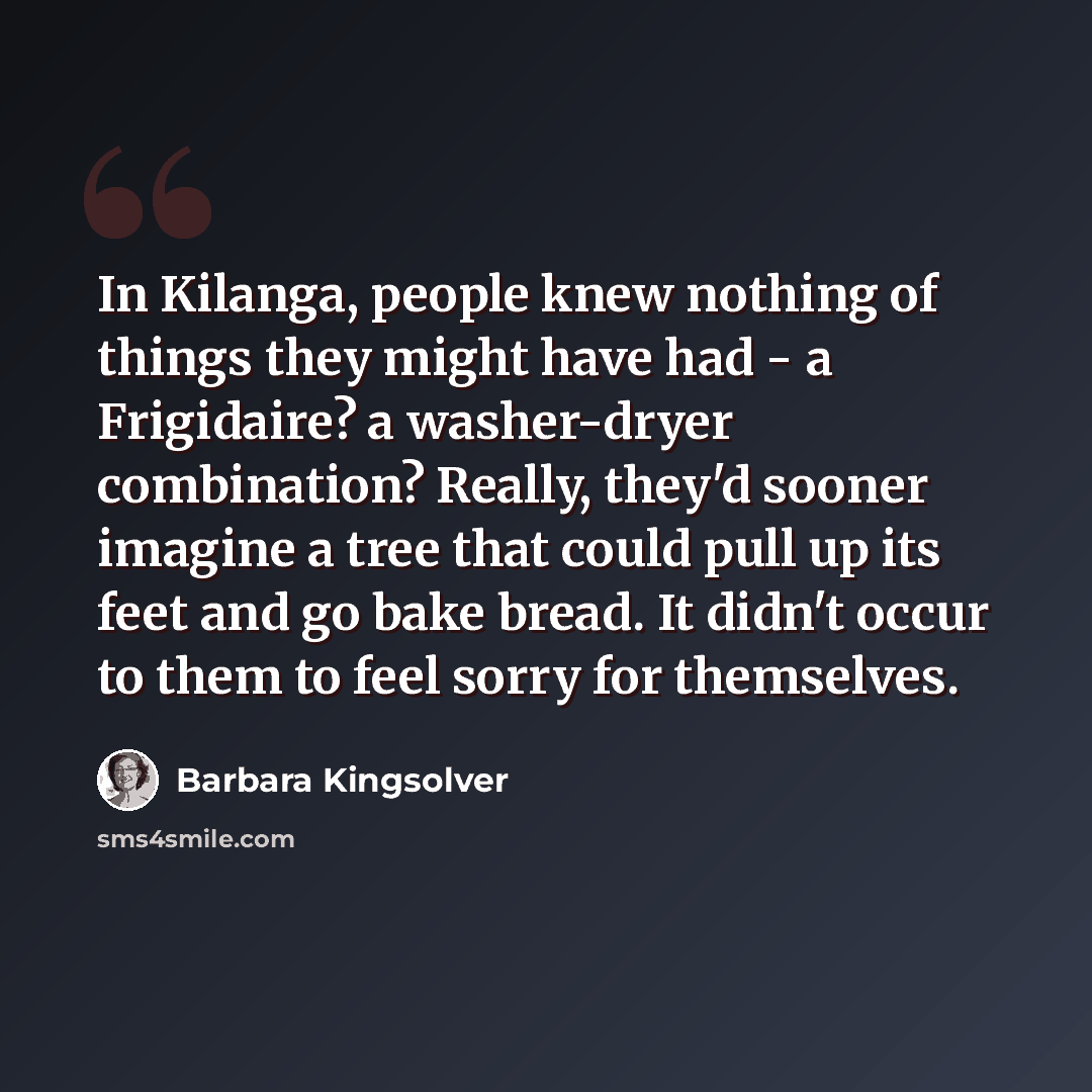 “In Kilanga, people knew nothing of things they might have had - a Frigidaire? a washer-dryer combination? Really, they'd sooner imagine a tree that could pull up its feet and go bake bread. It didn't occur to them to feel sorry for themselves.” quote by Barbara Kingsolver