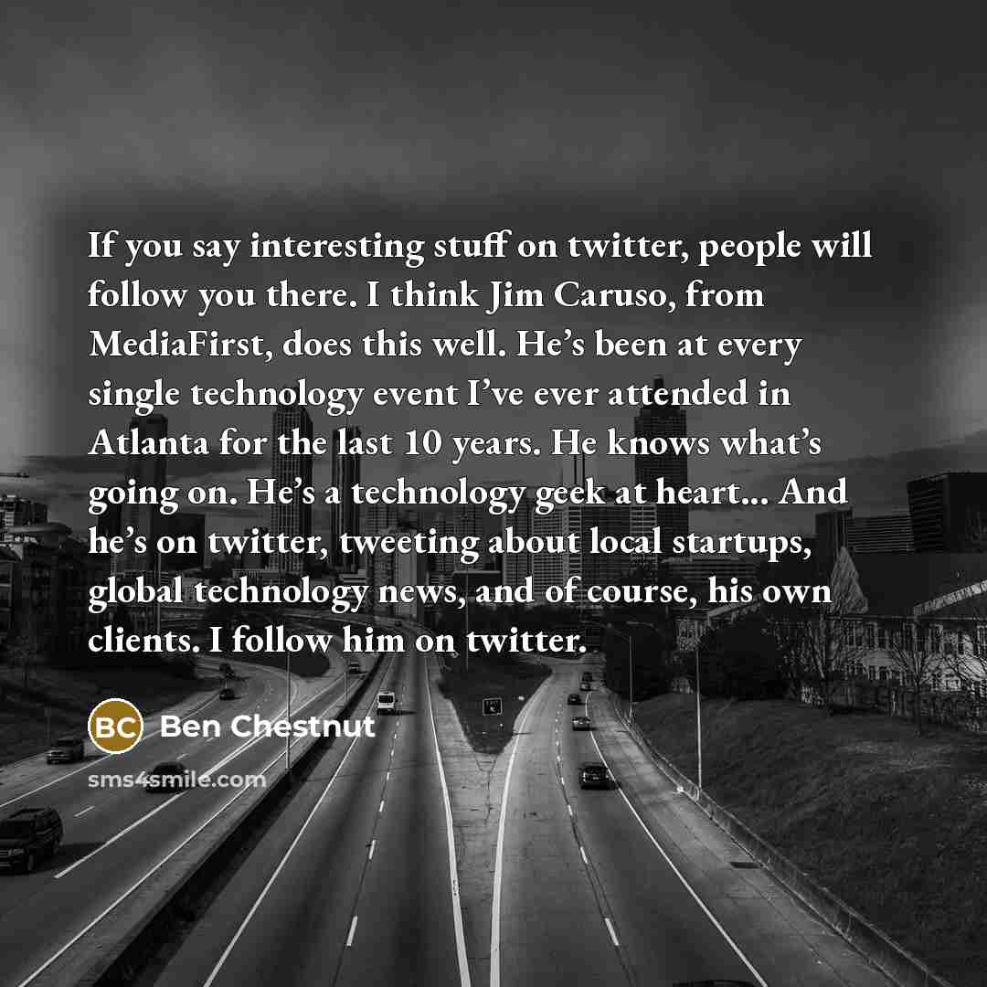 “If you say interesting stuff on twitter, people will follow you there. I think Jim Caruso, from MediaFirst, does this well. He’s been at every single technology event I’ve ever attended in Atlanta for the last 10 years. He knows what’s going on. He’s a technology geek at heart... And he’s on…” quote by Ben Chestnut