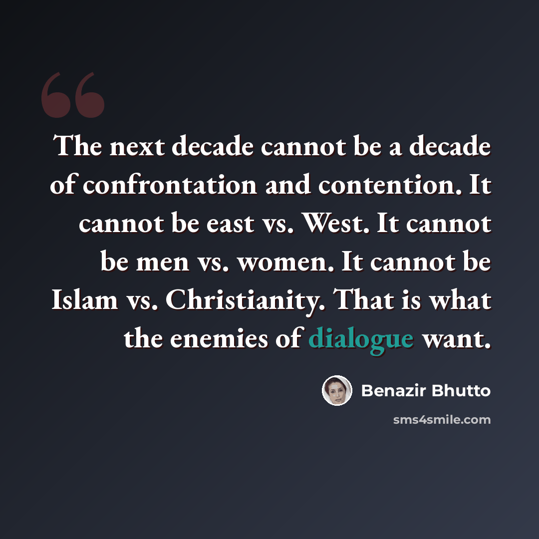 “The next decade cannot be a decade of confrontation and contention. It cannot be east vs. West. It cannot be men vs. women. It cannot be Islam vs. Christianity. That is what the enemies of dialogue want.” quote by Benazir Bhutto