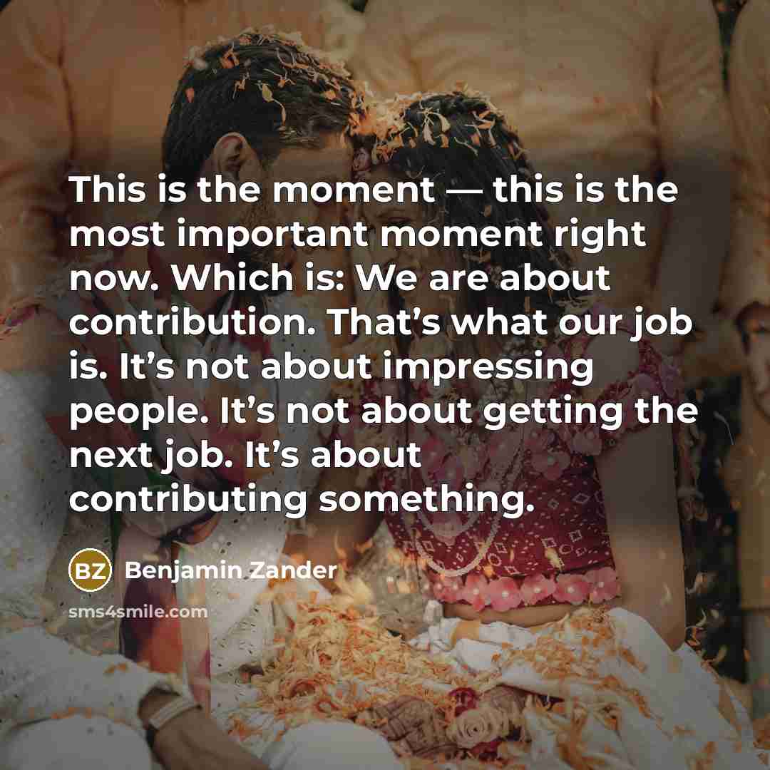 “This is the moment — this is the most important moment right now. Which is: We are about contribution. That’s what our job is. It’s not about impressing people. It’s not about getting the next job. It’s about contributing something.” quote by Benjamin Zander