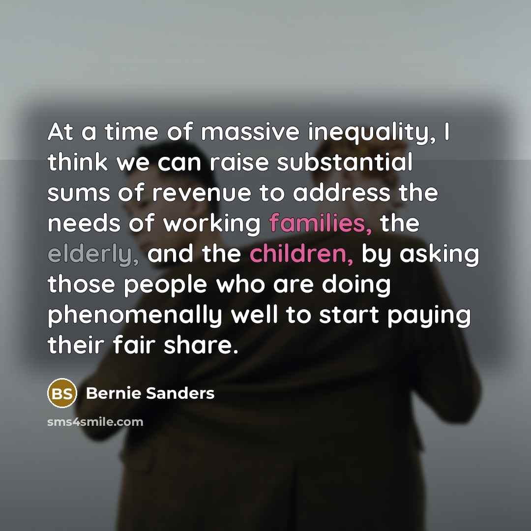 “At a time of massive inequality, I think we can raise substantial sums of revenue to address the needs of working families, the elderly, and the children, by asking those people who are doing phenomenally well to start paying their fair share.” quote by Bernie Sanders