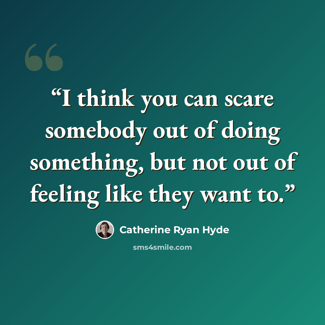 “I think you can scare somebody out of doing something, but not out of feeling like they want to.” quote by Catherine Ryan Hyde