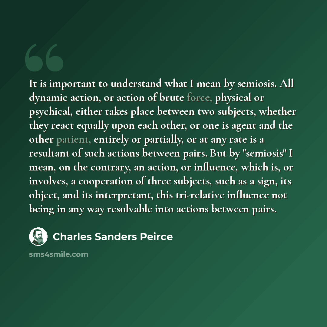 “It is important to understand what I mean by semiosis. All dynamic action, or action of brute force, physical or psychical, either takes place between two subjects, whether they react equally upon each other, or one is agent and the other patient, entirely or partially, or at any rate is a…” quote by Charles Sanders Peirce