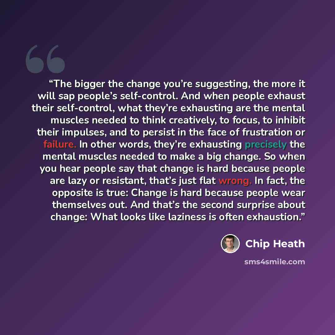 “The bigger the change you’re suggesting, the more it will sap people’s self-control. And when people exhaust their self-control, what they’re exhausting are the mental muscles needed to think creatively, to focus, to inhibit their impulses, and to persist in the face of frustration or failure. In…” quote by Chip Heath