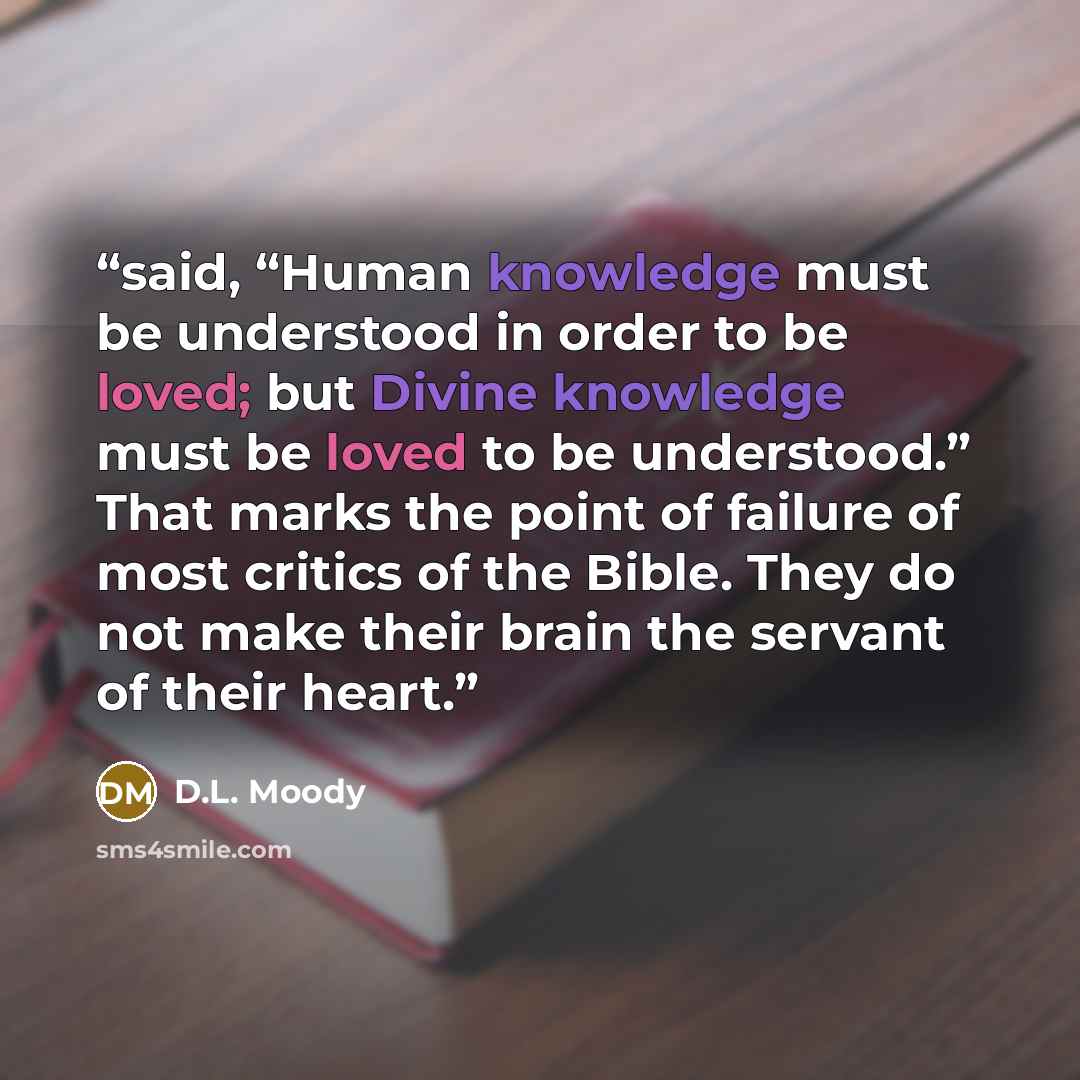 “said, “Human knowledge must be understood in order to be loved; but Divine knowledge must be loved to be understood.” That marks the point of failure of most critics of the Bible. They do not make their brain the servant of their heart.” quote by D.L. Moody