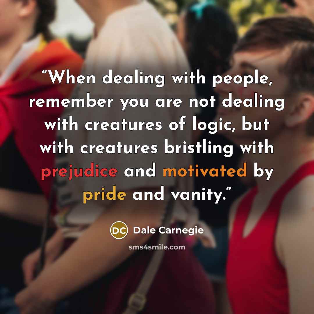“When dealing with people, remember you are not dealing with creatures of logic, but with creatures bristling with prejudice and motivated by pride and vanity.” quote by Dale Carnegie
