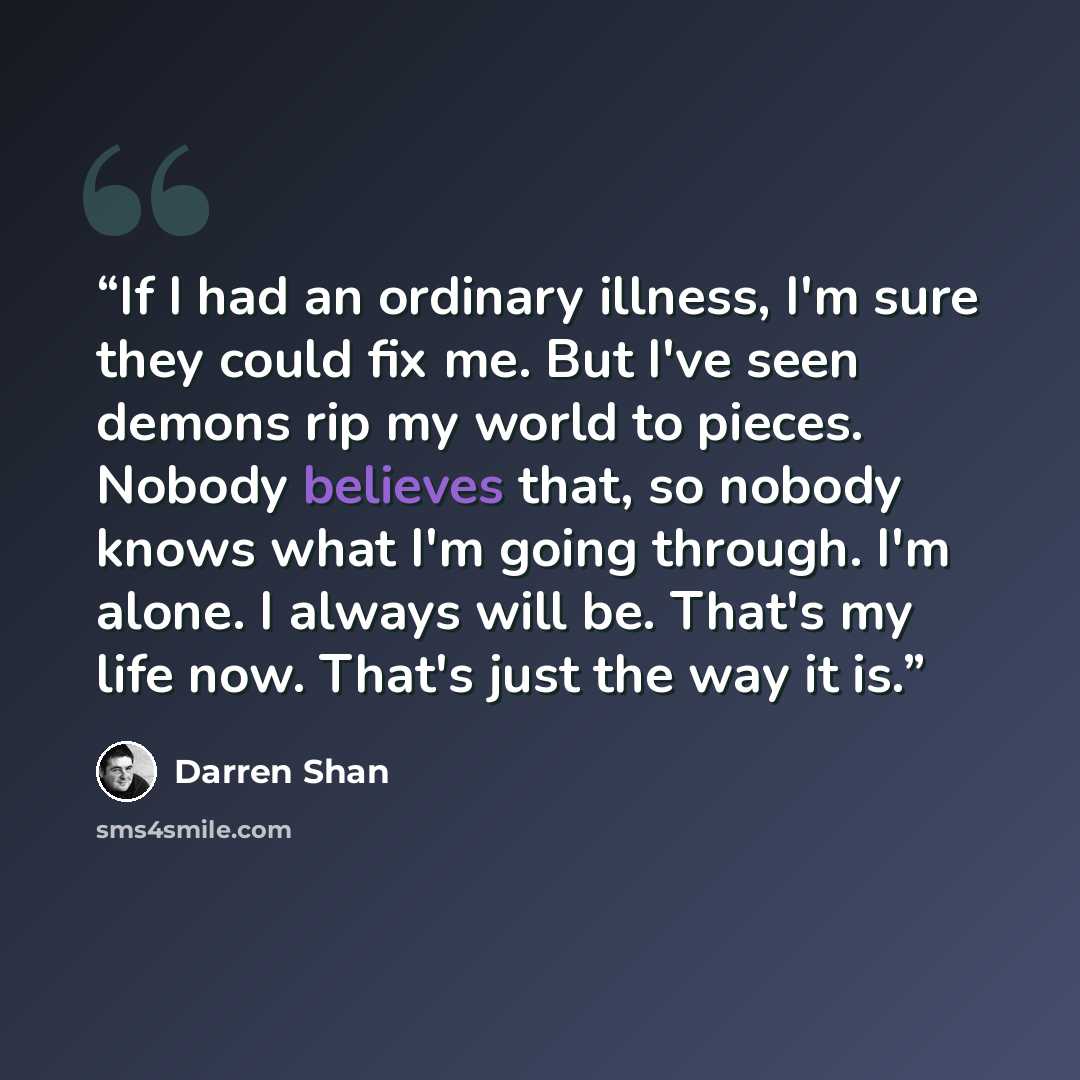 “If I had an ordinary illness, I'm sure they could fix me. But I've seen demons rip my world to pieces. Nobody believes that, so nobody knows what I'm going through. I'm alone. I always will be. That's my life now. That's just the way it is.” quote by Darren Shan