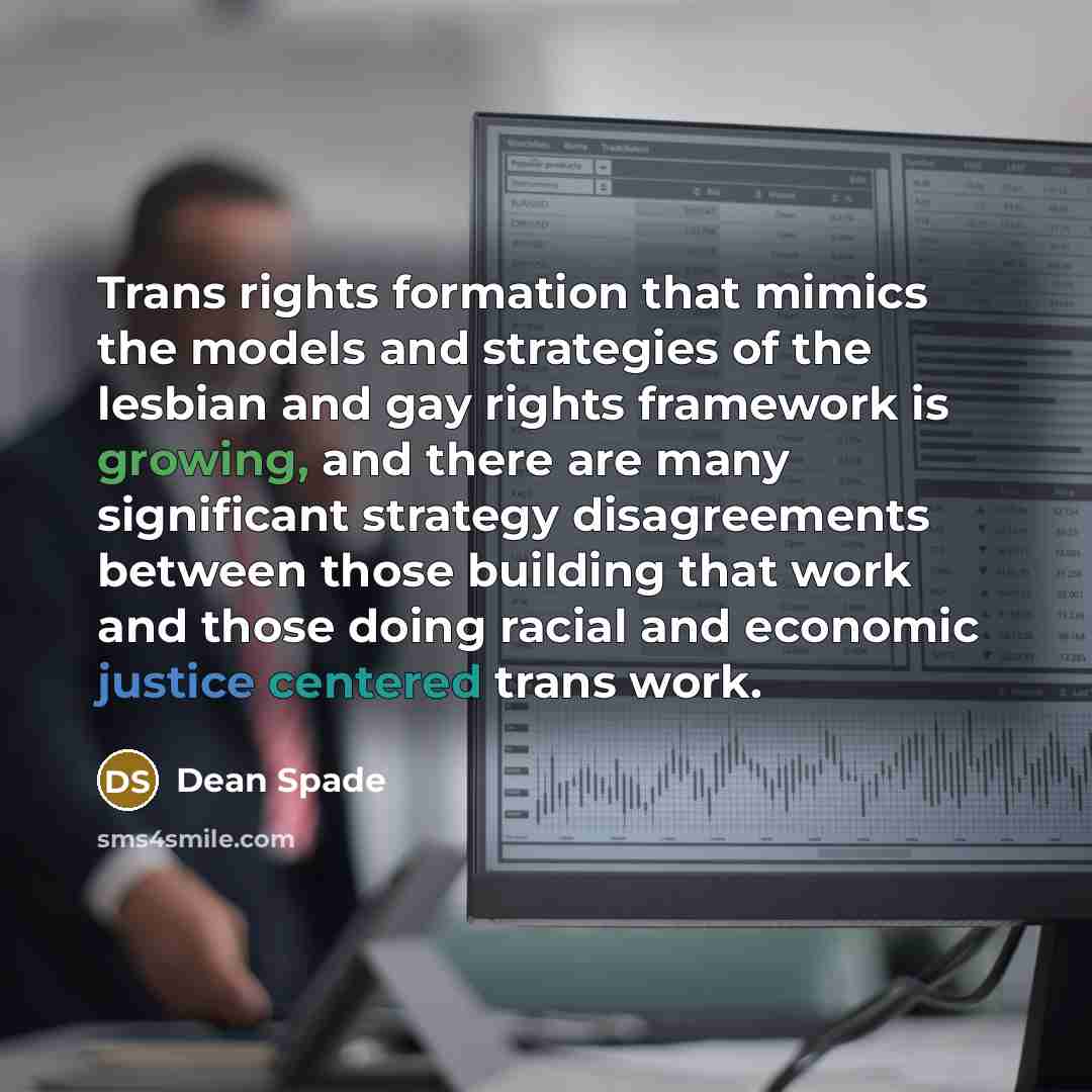 “Trans rights formation that mimics the models and strategies of the lesbian and gay rights framework is growing, and there are many significant strategy disagreements between those building that work and those doing racial and economic justice centered trans work.” quote by Dean Spade