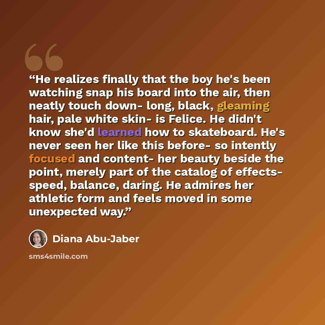 “He realizes finally that the boy he's been watching snap his board into the air, then neatly touch down- long, black, gleaming hair, pale white skin- is Felice. He didn't know she'd learned how to skateboard. He's never seen her like this before- so intently focused and content- her beauty beside…” quote by Diana Abu-Jaber
