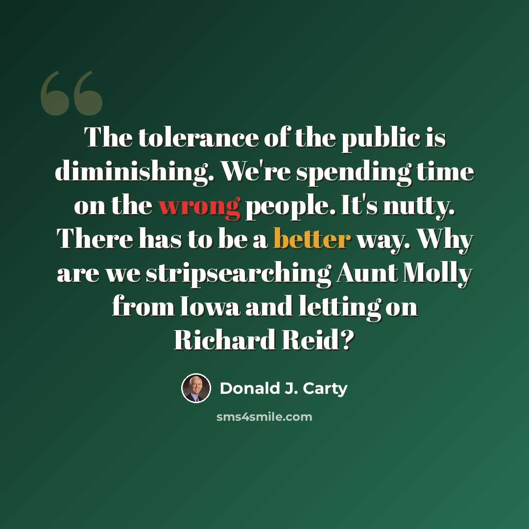 “The tolerance of the public is diminishing. We're spending time on the wrong people. It's nutty. There has to be a better way. Why are we stripsearching Aunt Molly from Iowa and letting on Richard Reid?” quote by Donald J. Carty