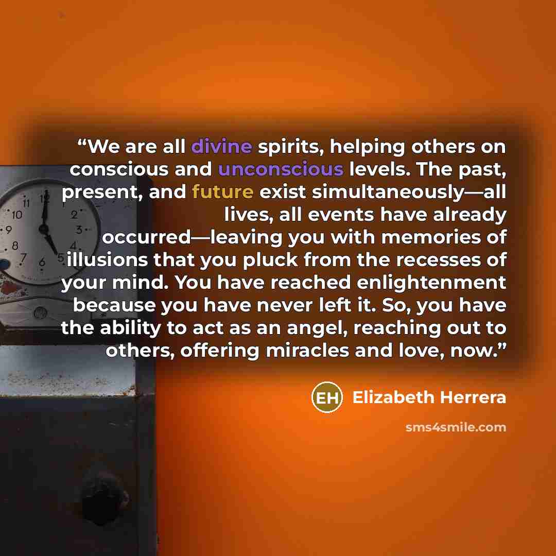 “We are all divine spirits, helping others on conscious and unconscious levels. The past, present, and future exist simultaneously—all lives, all events have already occurred—leaving you with memories of illusions that you pluck from the recesses of your mind. You have reached enlightenment because…” quote by Elizabeth Herrera