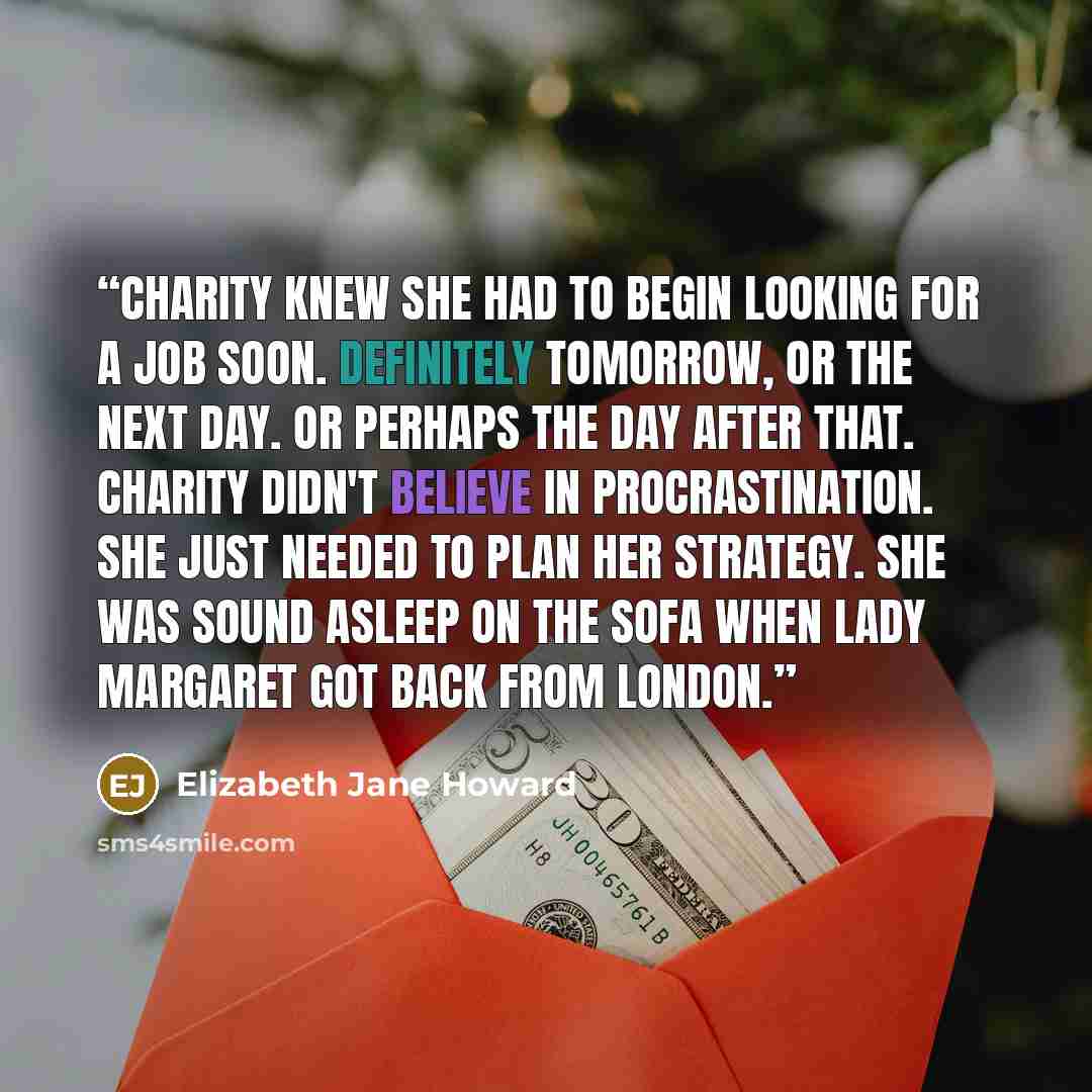 “Charity knew she had to begin looking for a job soon. Definitely tomorrow, or the next day. Or perhaps the day after that. Charity didn't believe in procrastination. She just needed to plan her strategy. She was sound asleep on the sofa when Lady Margaret got back from London.” quote by Elizabeth Jane Howard