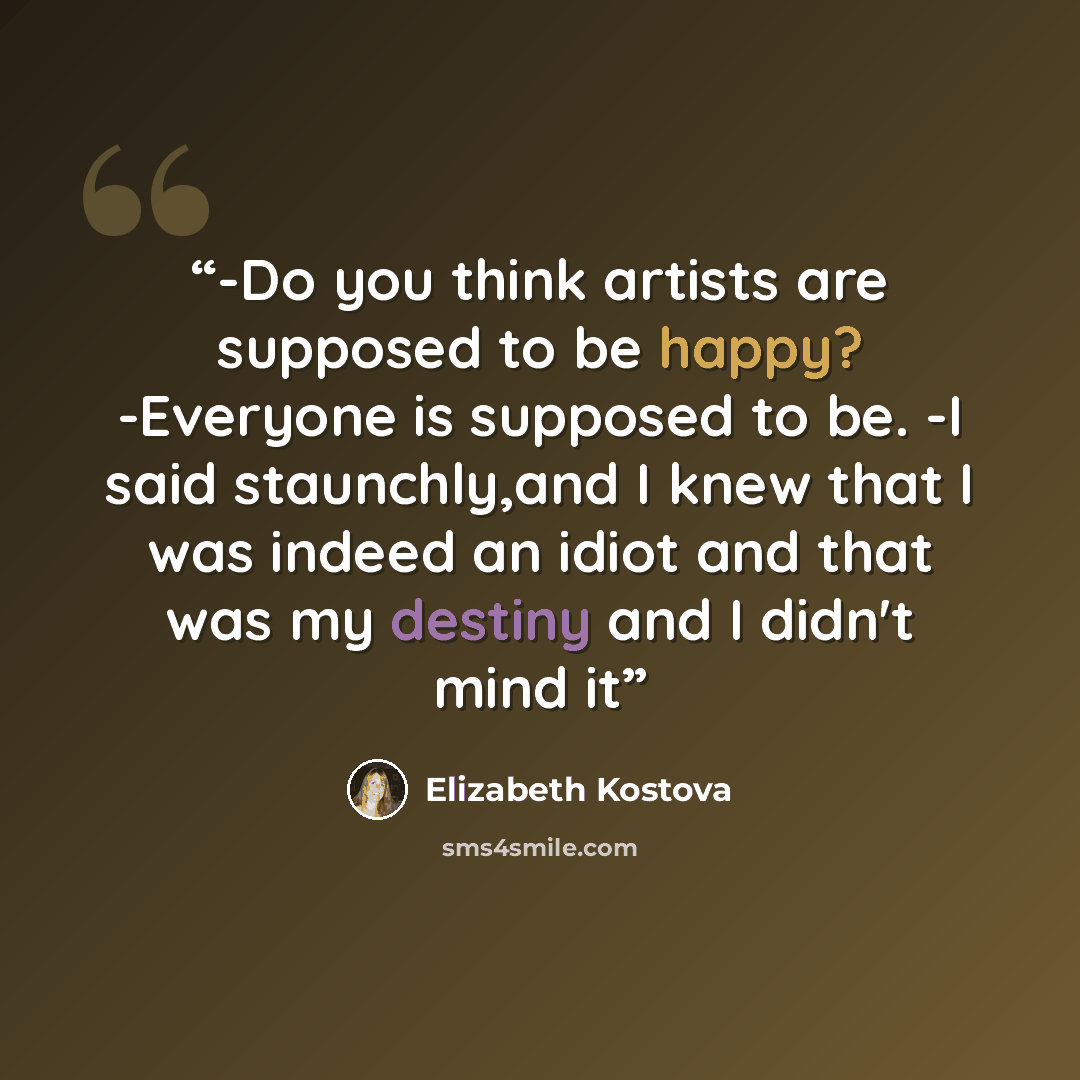 “-Do you think artists are supposed to be happy? -Everyone is supposed to be. -I said staunchly,and I knew that I was indeed an idiot and that was my destiny and I didn't mind it” quote by Elizabeth Kostova