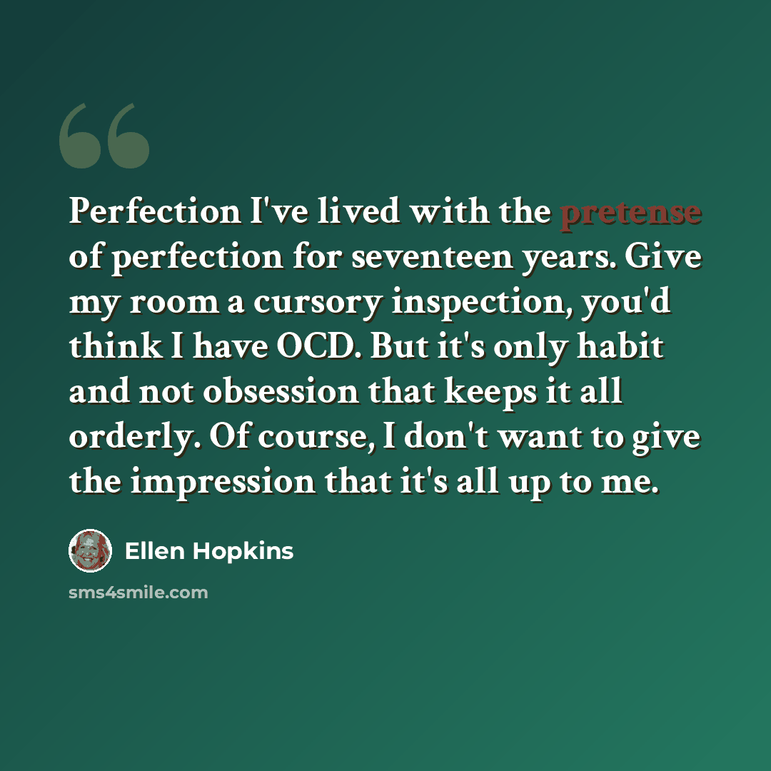 “Perfection I've lived with the pretense of perfection for seventeen years. Give my room a cursory inspection, you'd think I have OCD. But it's only habit and not obsession that keeps it all orderly. Of course, I don't want to give the impression that it's all up to me.” quote by Ellen Hopkins