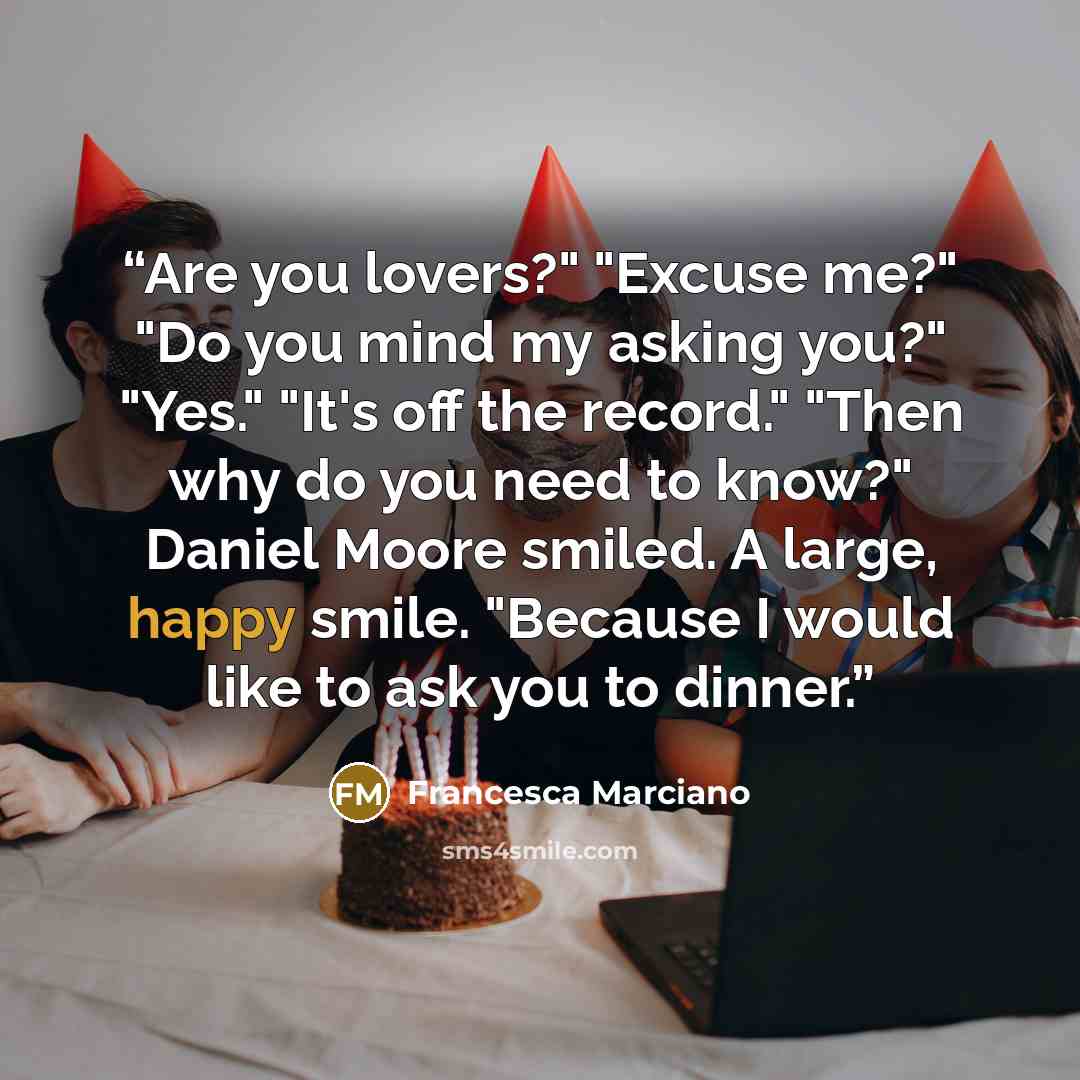 “Are you lovers?" "Excuse me?" "Do you mind my asking you?" "Yes." "It's off the record." "Then why do you need to know?" Daniel Moore smiled. A large, happy smile. "Because I would like to ask you to dinner.” quote by Francesca Marciano