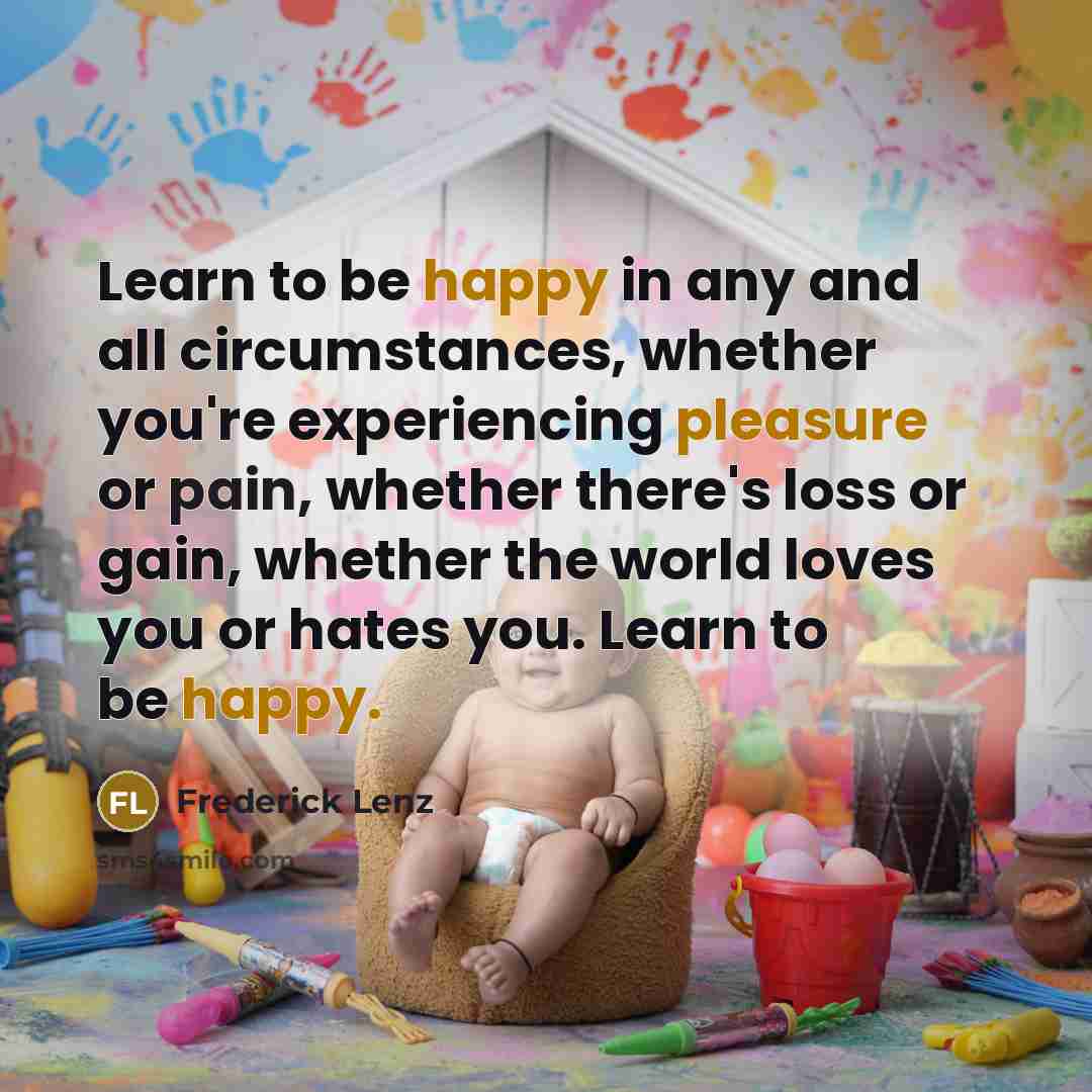 “Learn to be happy in any and all circumstances, whether you're experiencing pleasure or pain, whether there's loss or gain, whether the world loves you or hates you. Learn to be happy.” quote by Frederick Lenz
