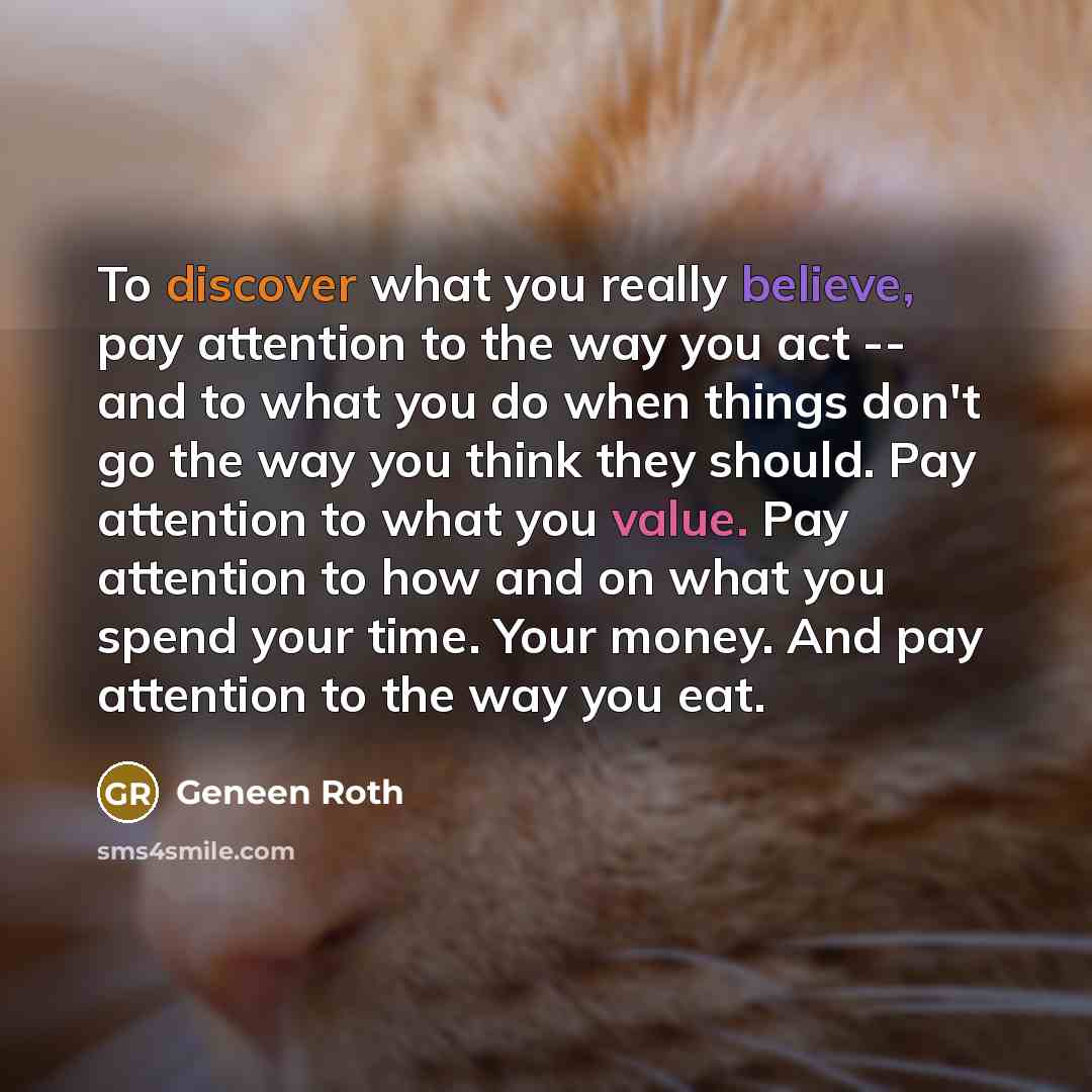 “To discover what you really believe, pay attention to the way you act -- and to what you do when things don't go the way you think they should. Pay attention to what you value. Pay attention to how and on what you spend your time. Your money. And pay attention to the way you eat.” quote by Geneen Roth