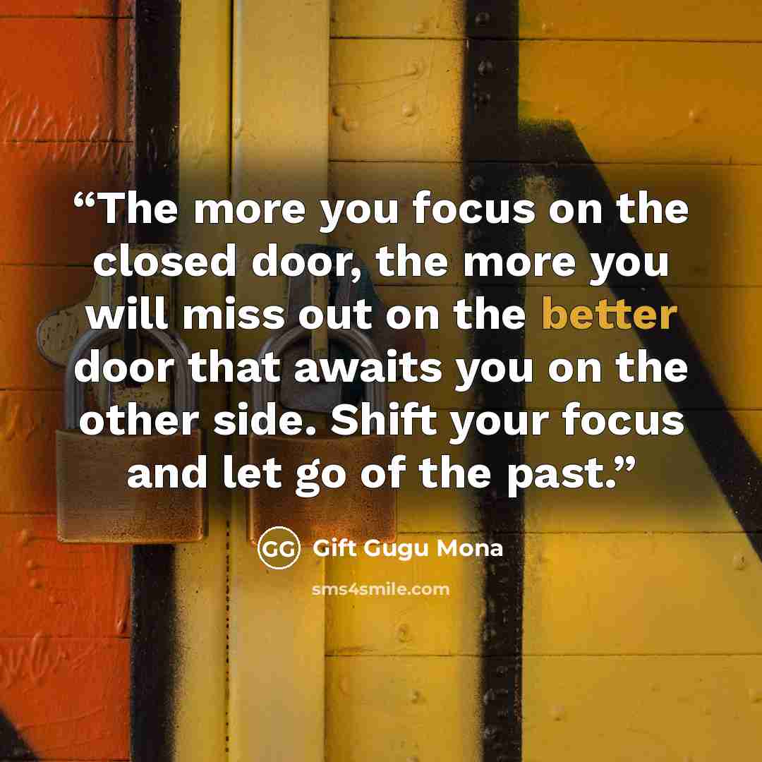 “The more you focus on the closed door, the more you will miss out on the better door that awaits you on the other side. Shift your focus and let go of the past.” quote by Gift Gugu Mona