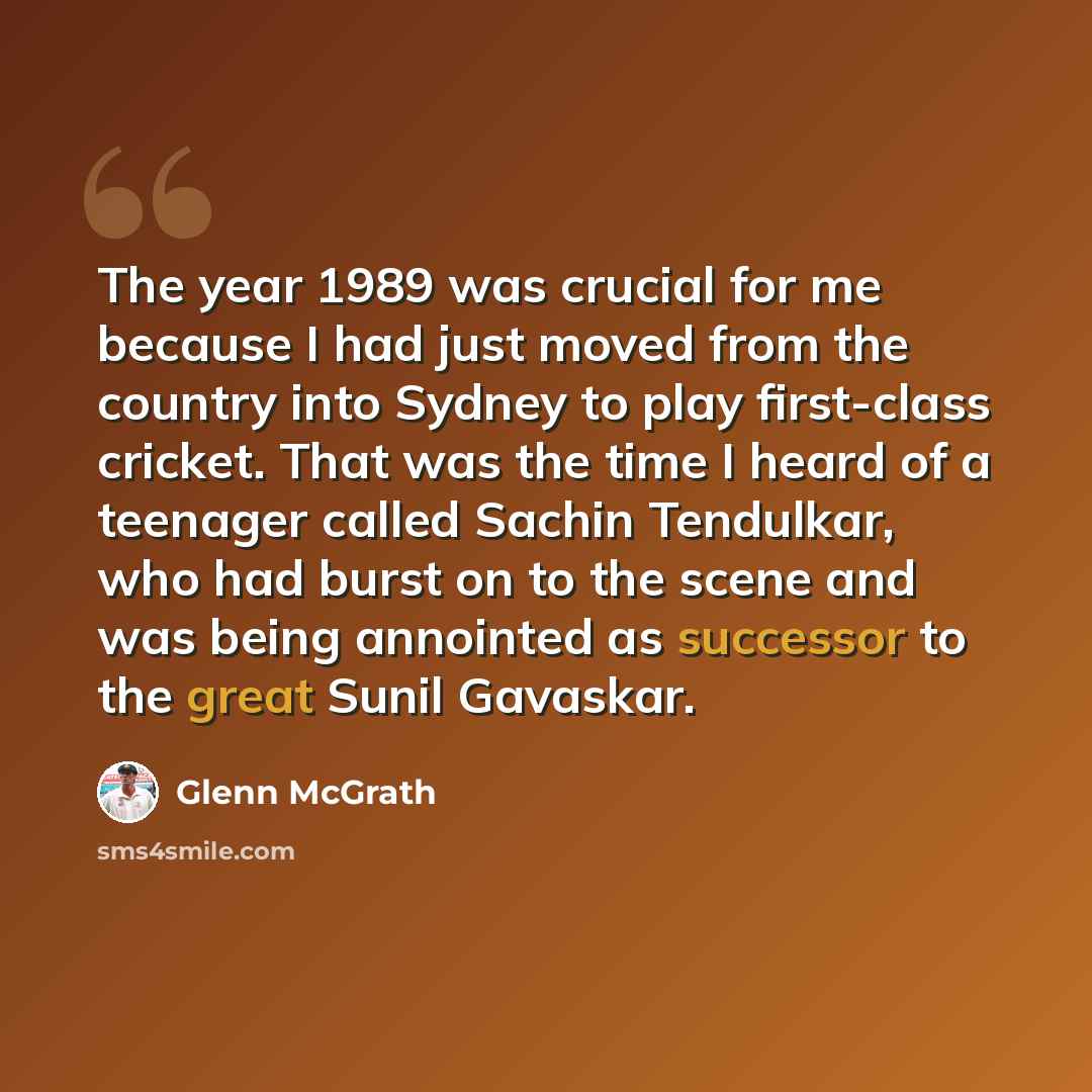 “The year 1989 was crucial for me because I had just moved from the country into Sydney to play first-class cricket. That was the time I heard of a teenager called Sachin Tendulkar, who had burst on to the scene and was being annointed as successor to the great Sunil Gavaskar.” quote by Glenn McGrath