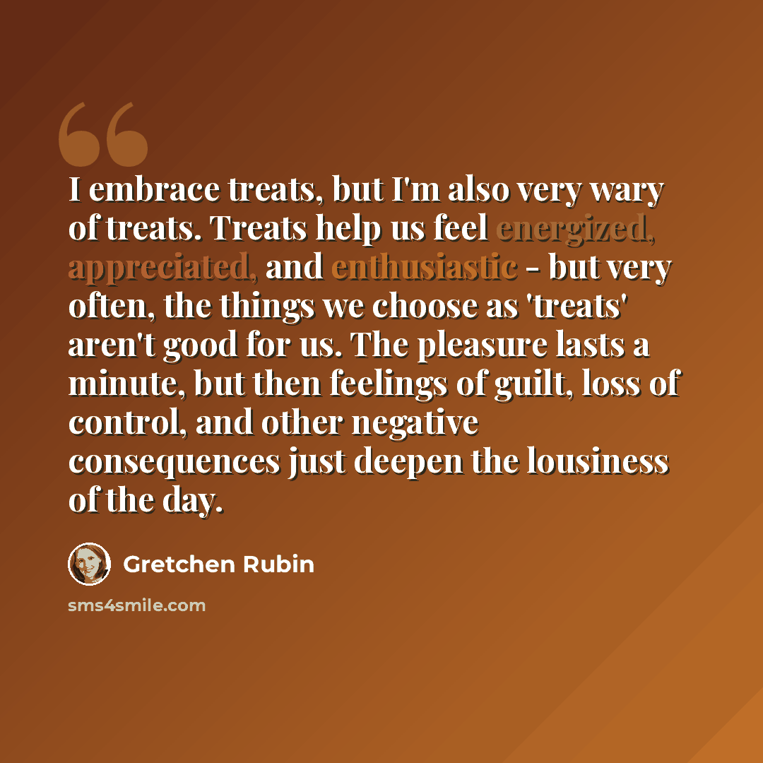 “I embrace treats, but I'm also very wary of treats. Treats help us feel energized, appreciated, and enthusiastic - but very often, the things we choose as 'treats' aren't good for us. The pleasure lasts a minute, but then feelings of guilt, loss of control, and other negative consequences just…” quote by Gretchen Rubin