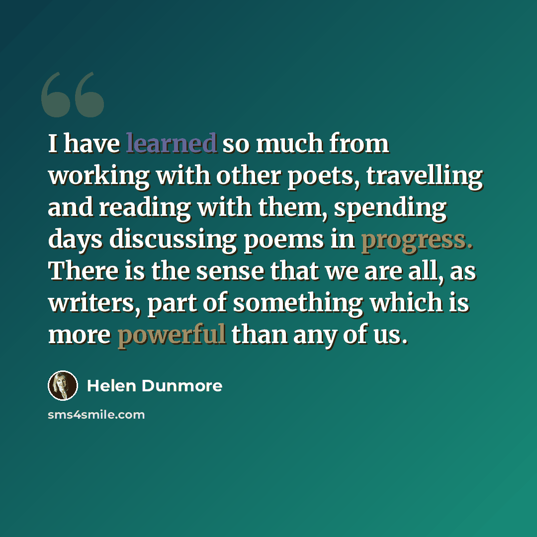 “I have learned so much from working with other poets, travelling and reading with them, spending days discussing poems in progress. There is the sense that we are all, as writers, part of something which is more powerful than any of us.” quote by Helen Dunmore