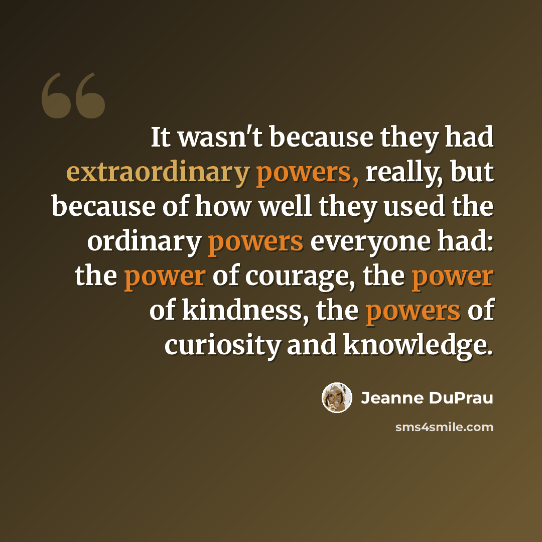 “It wasn't because they had extraordinary powers, really, but because of how well they used the ordinary powers everyone had: the power of courage, the power of kindness, the powers of curiosity and knowledge.” quote by Jeanne DuPrau
