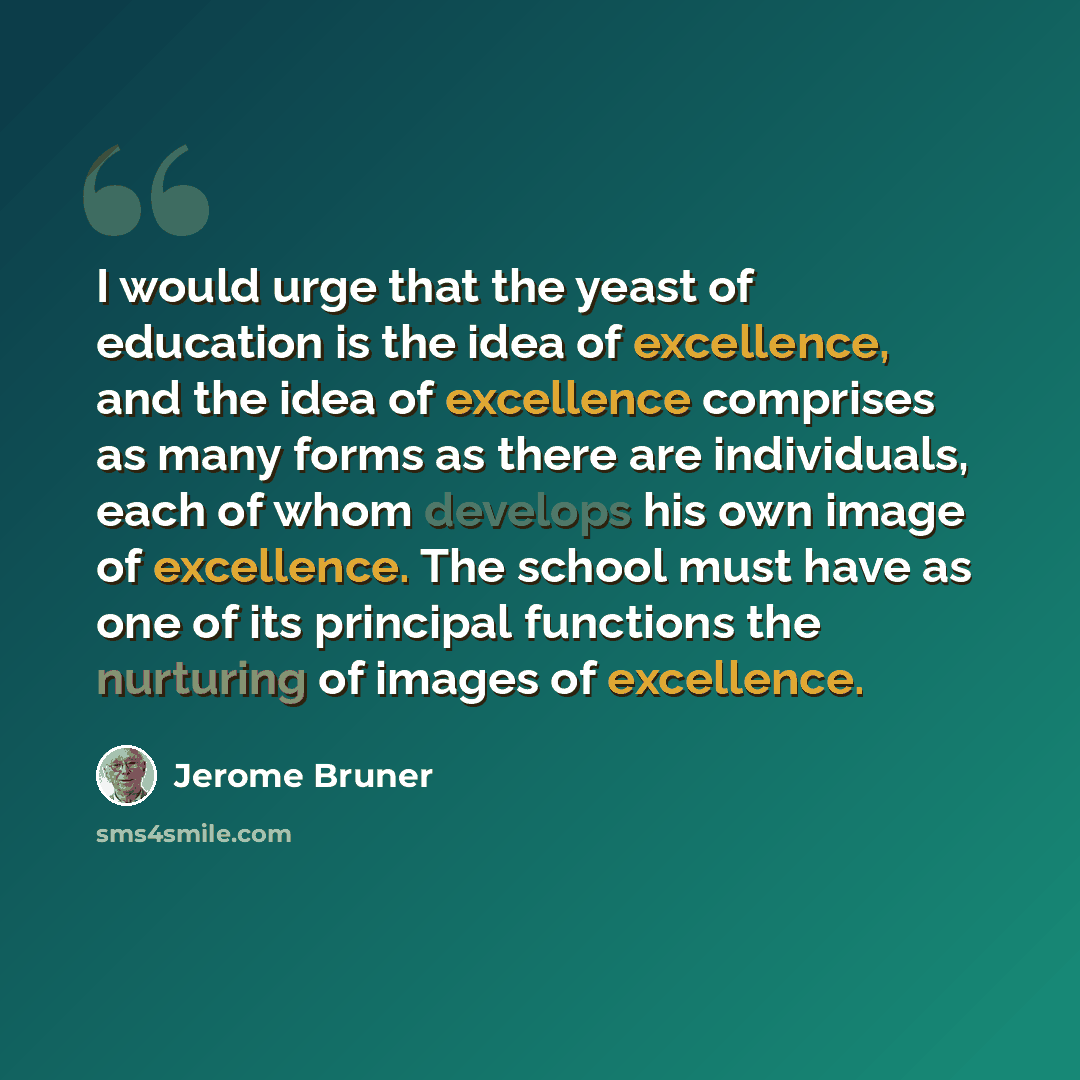 “I would urge that the yeast of education is the idea of excellence, and the idea of excellence comprises as many forms as there are individuals, each of whom develops his own image of excellence. The school must have as one of its principal functions the nurturing of images of excellence.” quote by Jerome Bruner