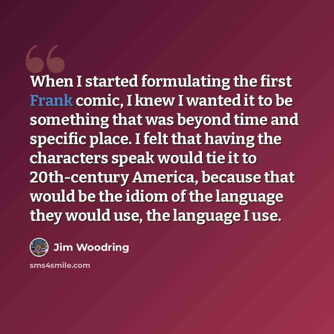 “When I started formulating the first Frank comic, I knew I wanted it to be something that was beyond time and specific place. I felt that having the characters speak would tie it to 20th-century America, because that would be the idiom of the language they would use, the language I use.” quote by Jim Woodring