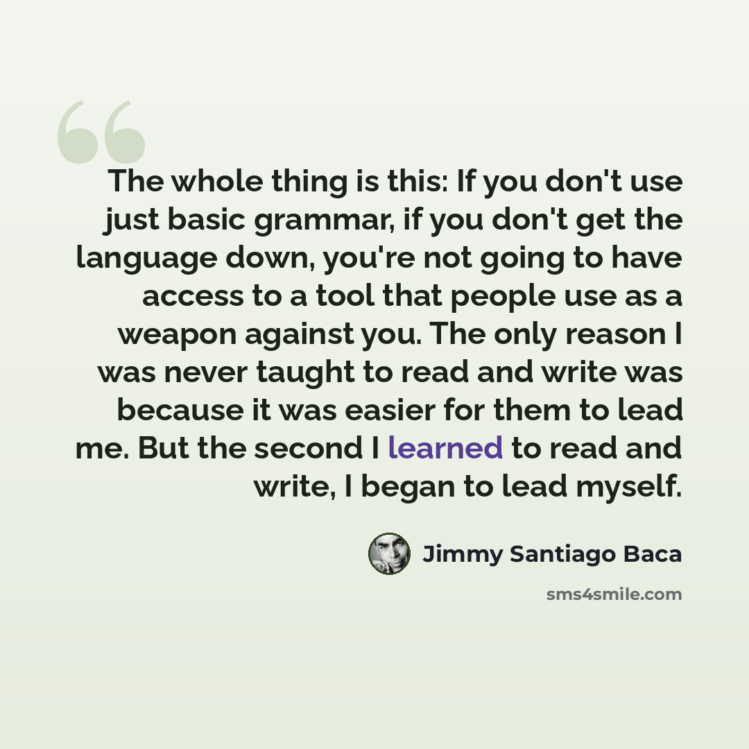 “The whole thing is this: If you don't use just basic grammar, if you don't get the language down, you're not going to have access to a tool that people use as a weapon against you. The only reason I was never taught to read and write was because it was easier for them to lead me. But the second I…” quote by Jimmy Santiago Baca