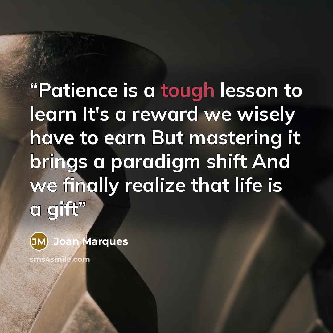 “Patience is a tough lesson to learn It's a reward we wisely have to earn But mastering it brings a paradigm shift And we finally realize that life is a gift” quote by Joan Marques