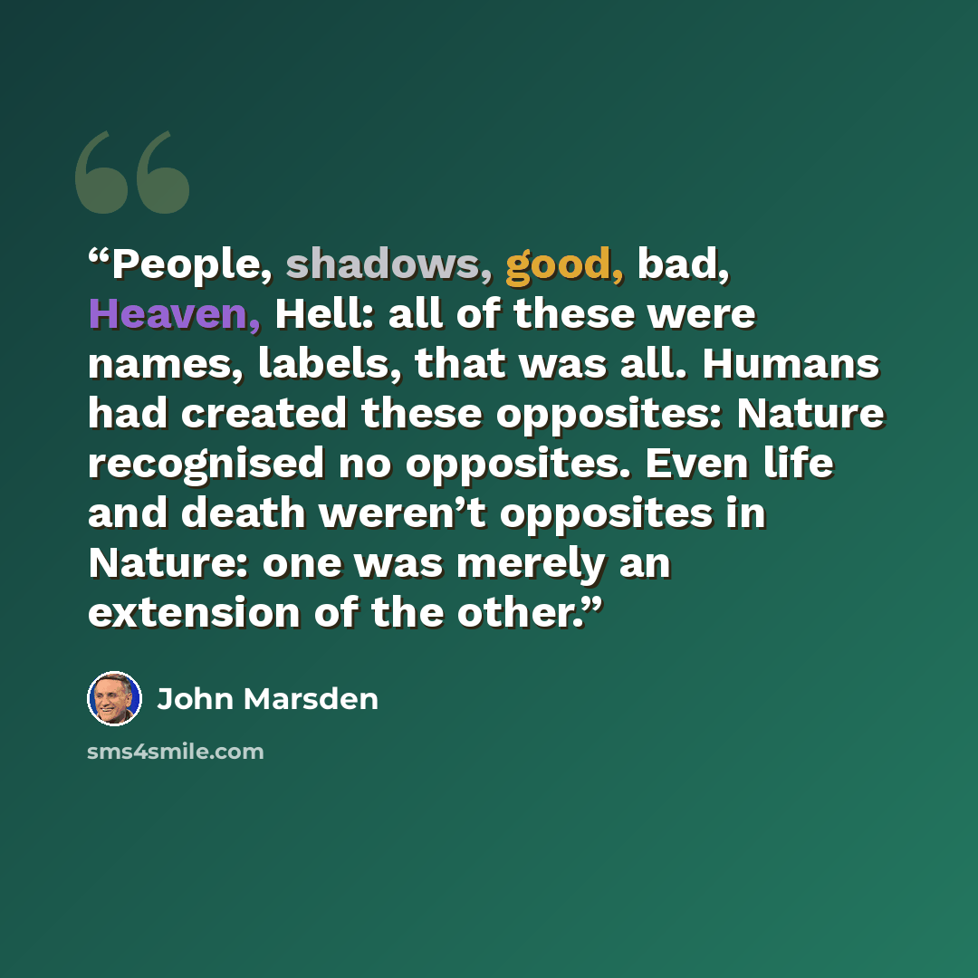 “People, shadows, good, bad, Heaven, Hell: all of these were names, labels, that was all. Humans had created these opposites: Nature recognised no opposites. Even life and death weren’t opposites in Nature: one was merely an extension of the other.” quote by John Marsden