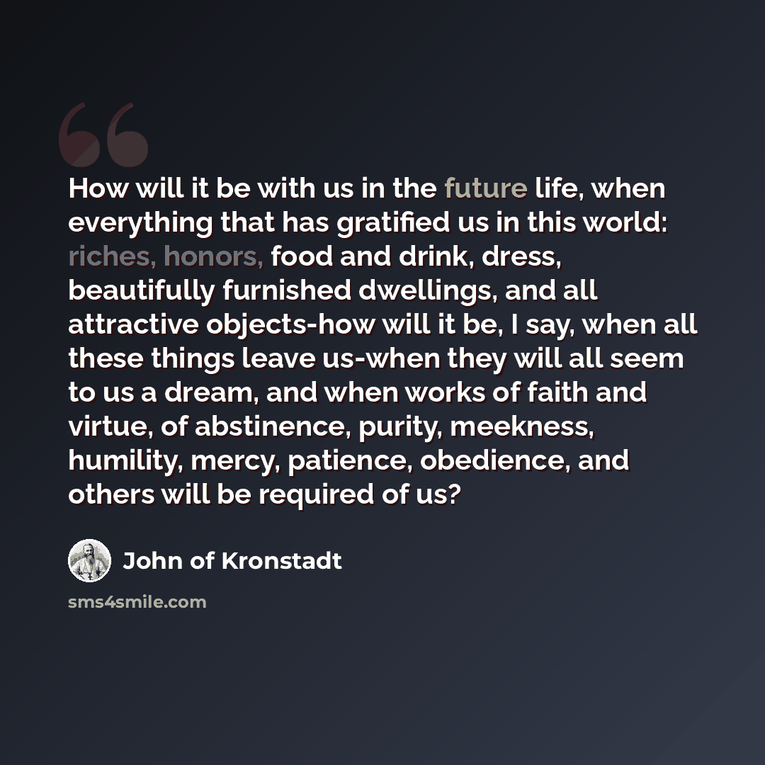 “How will it be with us in the future life, when everything that has gratified us in this world: riches, honors, food and drink, dress, beautifully furnished dwellings, and all attractive objects-how will it be, I say, when all these things leave us-when they will all seem to us a dream, and when…” quote by John of Kronstadt
