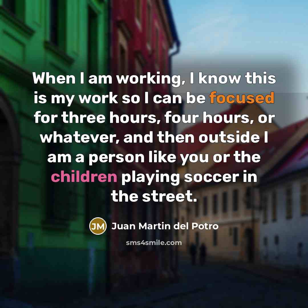 “When I am working, I know this is my work so I can be focused for three hours, four hours, or whatever, and then outside I am a person like you or the children playing soccer in the street.” quote by Juan Martin del Potro