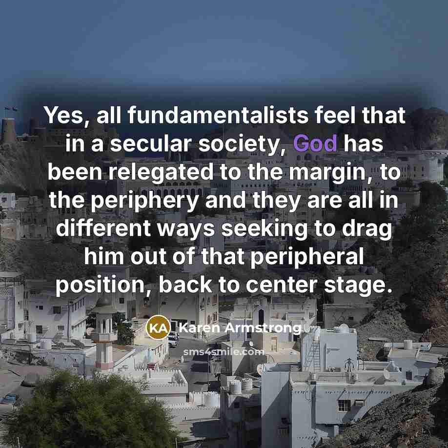 “Yes, all fundamentalists feel that in a secular society, God has been relegated to the margin, to the periphery and they are all in different ways seeking to drag him out of that peripheral position, back to center stage.” quote by Karen Armstrong