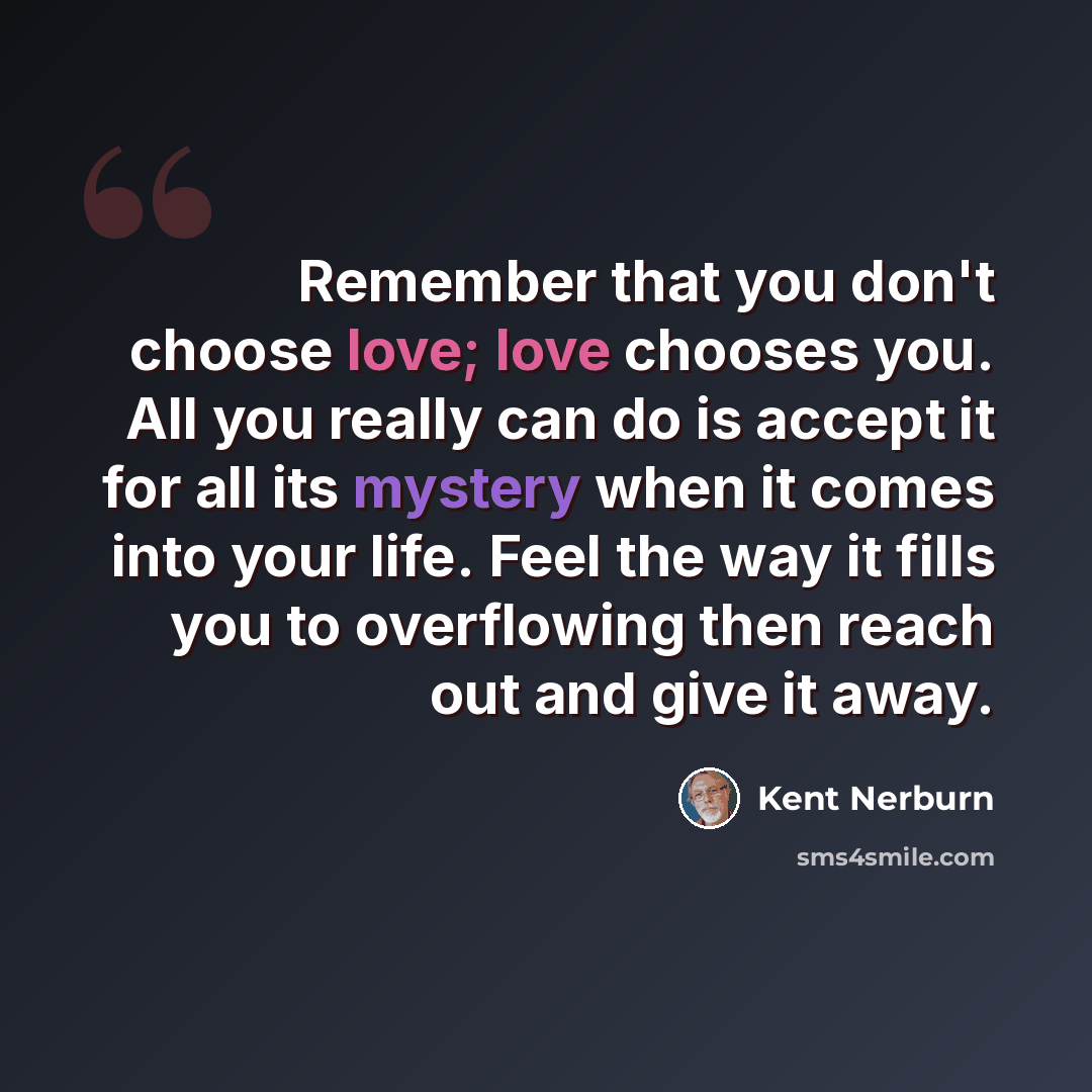 “Remember that you don't choose love; love chooses you. All you really can do is accept it for all its mystery when it comes into your life. Feel the way it fills you to overflowing then reach out and give it away.” quote by Kent Nerburn