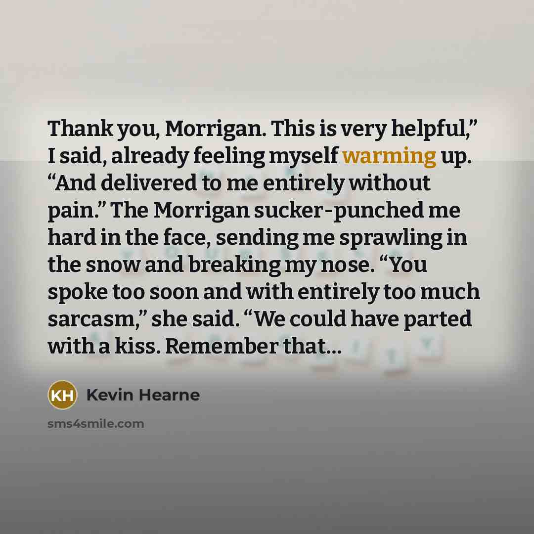 “Thank you, Morrigan. This is very helpful,” I said, already feeling myself warming up. “And delivered to me entirely without pain.” The Morrigan sucker-punched me hard in the face, sending me sprawling in the snow and breaking my nose. “You spoke too soon and with entirely too much sarcasm,” she…” quote by Kevin Hearne