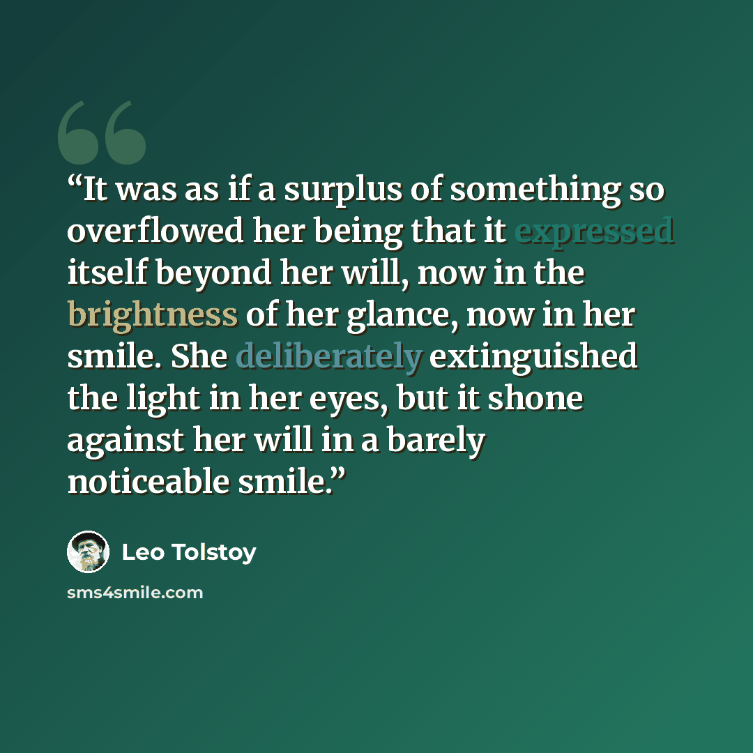 “It was as if a surplus of something so overflowed her being that it expressed itself beyond her will, now in the brightness of her glance, now in her smile. She deliberately extinguished the light in her eyes, but it shone against her will in a barely noticeable smile.” quote by Leo Tolstoy