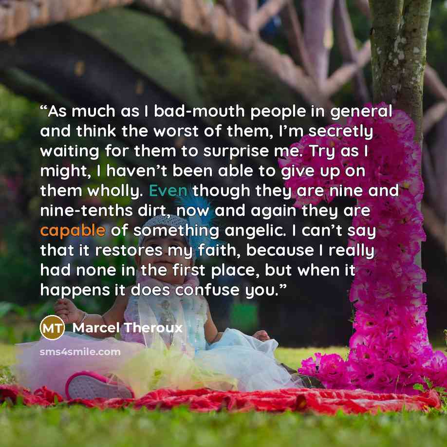 “As much as I bad-mouth people in general and think the worst of them, I’m secretly waiting for them to surprise me. Try as I might, I haven’t been able to give up on them wholly. Even though they are nine and nine-tenths dirt, now and again they are capable of something angelic. I can’t say that…” quote by Marcel Theroux